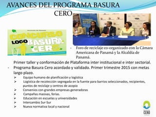 Primer taller y conformación de Plataforma inter institucional e inter sectorial.
- Programa Basura Cero acordado y validado. Primer trimestre 2015 con metas
largo plazo.
 Equipo humano de planificación y logística
 Logística de recolección segregada en la fuente para barrios seleccionados, recipientes,
puntos de reciclaje y centros de acopio
 Convenios con grandes empresas generadoras
 Campañas masivas, ferias.
 Educación en escuelas y universidades
 Intercambio Sur-Sur
 Nueva normativa local y nacional
AVANCES DEL PROGRAMA BASURA
CERO
- Foro de reciclaje co-organizado con la Cámara
Americana de Panamá y la Alcaldía de
Panamá.
 