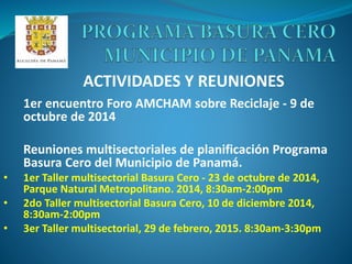 ACTIVIDADES Y REUNIONES
1er encuentro Foro AMCHAM sobre Reciclaje - 9 de
octubre de 2014
Reuniones multisectoriales de planificación Programa
Basura Cero del Municipio de Panamá.
• 1er Taller multisectorial Basura Cero - 23 de octubre de 2014,
Parque Natural Metropolitano. 2014, 8:30am-2:00pm
• 2do Taller multisectorial Basura Cero, 10 de diciembre 2014,
8:30am-2:00pm
• 3er Taller multisectorial, 29 de febrero, 2015. 8:30am-3:30pm
 