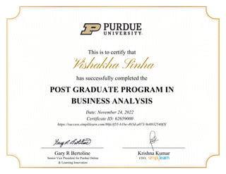 This is to certify that
Vishakha Sinha
has successfully completed the
POST GRADUATE PROGRAM IN
BUSINESS ANALYSIS
Date: November 24, 2022
Certificate ID: 62659000
Gary R Bertoline
Senior Vice President for Purdue Online
& Learning Innovation
https://success.simplilearn.com/86fe3f55-b1be-4b5d-a073-9e0832540f5f
Krishna Kumar
CEO,
 