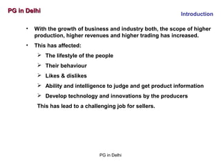 PG in DelhiPG in Delhi
Introduction
• With the growth of business and industry both, the scope of higher
production, higher revenues and higher trading has increased.
• This has affected:
 The lifestyle of the people
 Their behaviour
 Likes & dislikes
 Ability and intelligence to judge and get product information
 Develop technology and innovations by the producers
This has lead to a challenging job for sellers.
PG in Delhi
 
