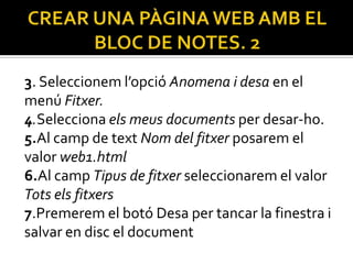 3. Seleccionem l’opció Anomena i desa en el
menú Fitxer.
4.Selecciona els meus documents per desar-ho.
5.Al camp de text Nom del fitxer posarem el
valor web1.html
6.Al camp Tipus de fitxer seleccionarem el valor
Tots els fitxers
7.Premerem el botó Desa per tancar la finestra i
salvar en disc el document
 