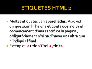    Moltes etiquetes van aparellades. Això vol
    dir que quan hi ha una etiqueta que indica el
    començament d’una secció de la pàgina ,
    obligatòriament n’hi ha d’haver una altra que
    n’indiqui el final.
   Exemple: < title >Títol < /title>
 