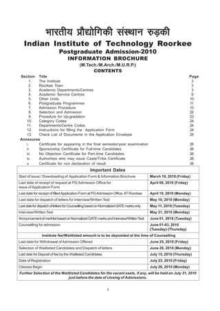Hkkjrh; çkS|ksfxdh laLFkku #M+dh
   Indian Institute of Technology Roorkee
                            Postgraduate Admission-2010
                                  INFORMATION BROCHURE
                                          (M.Tech./M.Arch./M.U.R.P.)
                                                CONTENTS
 Section Title                                                                                                    Page
      1. The Institute                                                                                             3
      2. Roorkee Town                                                                                              3
      3. Academic Departments/Centres                                                                              3
      4. Academic Service Centres                                                                                  9
      5. Other Units                                                                                              10
      6. Postgraduate Programmes                                                                                  11
      7. Admission Procedure                                                                                      13
      8. Selection and Admission                                                                                  22
      9. Procedure for Up-gradation                                                                               23
    10.  Category Codes                                                                                           24
    11.  Departments/Centre Codes                                                                                 24
    12.  Instructions for filling the Application Form                                                            24
    13.  Check List of Documents in the Application Envelope                                                      25
 Annexures
    i.   Certificate for appearing in the final semester/year examination                                         26
    ii.  Sponsorship Certificate for Full-time Candidates                                                         26
    iii. No Objection Certificate for Part-time Candidates                                                        26
    iv.  Authorities who may issue Caste/Tribe Certificate                                                        26
    v.   Certificate for non declaration of result                                                                26
                                                 Important Dates
Start of issue / Downloading of Application Form & Information Brochure                 March 19, 2010 (Friday)
Last date of receipt of request at PG Admission Office for                              April 09, 2010 (Friday)
issue of Application Form
Last date for receipt of filled Application Form at PG Admission Office, IIT Roorkee    April 19, 2010 (Monday)
Last date for dispatch of letters for Interview/Written Test                            May 10, 2010 (Monday)
Last date for dispatch of letters for Counselling based on Normalized GATE marks only   May 11, 2010 (Tuesday)
Interview/Written Test                                                                  May 31, 2010 (Monday)
Announcement of merit list based on Normalized GATE marks and Interview/Written Test    June 01, 2010 (Tuesday)
Counselling for admission                                                               June 01-03, 2010
                                                                                        (Tuesday)-(Thursday)
                Institute fee/Waitlisted amount is to be deposited at the time of Counselling
Last date for Withdrawal of Admission Offered                                           June 25, 2010 (Friday)
Selection of Waitlisted Candidates and Dispatch of letters                              June 28, 2010 (Monday)
Last date for Deposit of fee by the Waitlisted Candidates                               July 15, 2010 (Thursday)
Date of Registration                                                                    July 23, 2010 (Friday)
Classes Begin                                                                           July 26, 2010 (Monday)
Further Selection of the Waitlisted Candidates for the vacant seats, if any, will be held on July 31, 2010
                             just before the date of closing of Admissions.


                                                             1
 