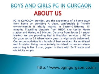 http://www.pgingurgaon.co.in/
PG IN GURGAON provides you the experience of a home away
from home by providing A clean, comfortable & friendly
environment.It is ideally located in Sector-31(Having 15
minutes Travelling distance from HUDA city center Metro
station and Having A 5 Minutes Distance from Sector 31 super
Market) We are providing Bed & Breakfast services / PG in
Gurgaon sector 31 where every guest is vigorously welcomed.
Our accommodation is a bunch of best services like ventilated
well furnished living rooms to fully furnished bathrooms where
everything is like 3 star, geyser is there with 24*7 water and
electricity supply
 