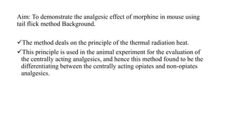 Aim: To demonstrate the analgesic effect of morphine in mouse using
tail flick method Background.
The method deals on the principle of the thermal radiation heat.
This principle is used in the animal experiment for the evaluation of
the centrally acting analgesics, and hence this method found to be the
differentiating between the centrally acting opiates and non-opiates
analgesics.
 