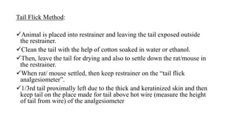 Tail Flick Method:
Animal is placed into restrainer and leaving the tail exposed outside
the restrainer.
Clean the tail with the help of cotton soaked in water or ethanol.
Then, leave the tail for drying and also to settle down the rat/mouse in
the restrainer.
When rat/ mouse settled, then keep restrainer on the “tail flick
analgesiometer”.
1/3rd tail proximally left due to the thick and keratinized skin and then
keep tail on the place made for tail above hot wire (measure the height
of tail from wire) of the analgesiometer
 