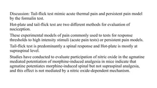 Discussion: Tail-flick test mimic acute thermal pain and persistent pain model
by the formalin test.
Hot-plate and tail-flick test are two different methods for evaluation of
nociception.
These experimental models of pain commonly used to tests for response
thresholds to high intensity stimuli (acute pain tests) or persistent pain models.
Tail-flick test is predominantly a spinal response and Hot-plate is mostly at
supraspinal level.
Studies have conducted to evaluate participation of nitric oxide in the agmatine
mediated potentiation of morphine-induced analgesia in mice indicate that
agmatine potentiates morphine-induced spinal but not supraspinal analgesia,
and this effect is not mediated by a nitric oxide-dependent mechanism.
 