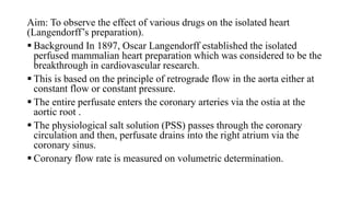 Aim: To observe the effect of various drugs on the isolated heart
(Langendorff’s preparation).
 Background In 1897, Oscar Langendorff established the isolated
perfused mammalian heart preparation which was considered to be the
breakthrough in cardiovascular research.
 This is based on the principle of retrograde flow in the aorta either at
constant flow or constant pressure.
 The entire perfusate enters the coronary arteries via the ostia at the
aortic root .
 The physiological salt solution (PSS) passes through the coronary
circulation and then, perfusate drains into the right atrium via the
coronary sinus.
 Coronary flow rate is measured on volumetric determination.
 