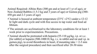 Animal Required: Albino Rats (300 gm and at least of 1 yr of age), or
New Zealand Rabbits (1.5-3 kg and 3 years of age) or Guinea pig (300-
450 gm and 2-3 years of age)
Animal is housed at ambient temperature (23°C ±2°C) under a 12:12
hr light and dark cycle and with free access to tap water and food ad
libitum.
The animals are acclimatized to the laboratory conditions for at least 1
week prior to experimentation. Precautions.
Animal should be pretreated with heparin (55-110 µg/kg, i.p. or s.c.
[for rabbit] or heparin (500-1000 IU/kg, i.v. in rabbit and rat and i.p. in
guinea pig), to avoid thrombosis in heart, if mounting take > 2-3 min
after the surgical procedure) and then sacrificed after 20-30 mins
 