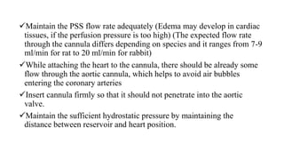 Maintain the PSS flow rate adequately (Edema may develop in cardiac
tissues, if the perfusion pressure is too high) (The expected flow rate
through the cannula differs depending on species and it ranges from 7-9
ml/min for rat to 20 ml/min for rabbit)
While attaching the heart to the cannula, there should be already some
flow through the aortic cannula, which helps to avoid air bubbles
entering the coronary arteries
Insert cannula firmly so that it should not penetrate into the aortic
valve.
Maintain the sufficient hydrostatic pressure by maintaining the
distance between reservoir and heart position.
 