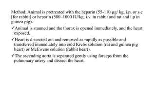 Method: Animal is pretreated with the heparin (55-110 µg/ kg, i.p. or s.c
[for rabbit] or heparin (500–1000 IU/kg, i.v. in rabbit and rat and i.p in
guinea pig).
Animal is stunned and the thorax is opened immediately, and the heart
exposed.
Heart is dissected out and removed as rapidly as possible and
transferred immediately into cold Krebs solution (rat and guinea pig
heart) or McEwens solution (rabbit heart).
The ascending aorta is separated gently using forceps from the
pulmonary artery and dissect the heart.
 
