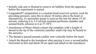 • Initially side arm is flushed to remove air bubbles from the apparatus
before the experiment is started.
• Langendorff’s preparation is a constant head reservoir system, used for
providing pressure, raise this to about 18 inches above the heart or
alternatively, if a peristaltic pump is used set the rate for about 15-20
ml/min, reducing it to 3-5 ml/min maintain perfusion chamber and
aerated Krebs solution in it at 37-38°C.
• Attachment of Heart Attach a heart clip complete with a length of
thread to the tip of the ventricles (another small clip may be bound to
the auricles).
• The thread is passed around a pulley arm vertically below the heart.
• Attach the thread to the transducer after passing it over a second pulley
horizontal to first and about 20 cm apart and attach to the transducer.
 