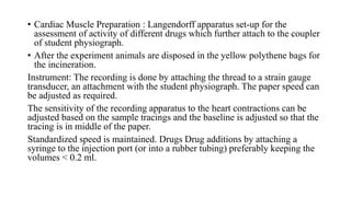 • Cardiac Muscle Preparation : Langendorff apparatus set-up for the
assessment of activity of different drugs which further attach to the coupler
of student physiograph.
• After the experiment animals are disposed in the yellow polythene bags for
the incineration.
Instrument: The recording is done by attaching the thread to a strain gauge
transducer, an attachment with the student physiograph. The paper speed can
be adjusted as required.
The sensitivity of the recording apparatus to the heart contractions can be
adjusted based on the sample tracings and the baseline is adjusted so that the
tracing is in middle of the paper.
Standardized speed is maintained. Drugs Drug additions by attaching a
syringe to the injection port (or into a rubber tubing) preferably keeping the
volumes < 0.2 ml.
 