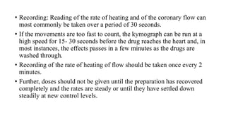 • Recording: Reading of the rate of heating and of the coronary flow can
most commonly be taken over a period of 30 seconds.
• If the movements are too fast to count, the kymograph can be run at a
high speed for 15- 30 seconds before the drug reaches the heart and, in
most instances, the effects passes in a few minutes as the drugs are
washed through.
• Recording of the rate of heating of flow should be taken once every 2
minutes.
• Further, doses should not be given until the preparation has recovered
completely and the rates are steady or until they have settled down
steadily at new control levels.
 