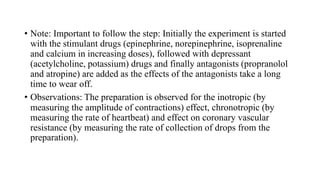 • Note: Important to follow the step: Initially the experiment is started
with the stimulant drugs (epinephrine, norepinephrine, isoprenaline
and calcium in increasing doses), followed with depressant
(acetylcholine, potassium) drugs and finally antagonists (propranolol
and atropine) are added as the effects of the antagonists take a long
time to wear off.
• Observations: The preparation is observed for the inotropic (by
measuring the amplitude of contractions) effect, chronotropic (by
measuring the rate of heartbeat) and effect on coronary vascular
resistance (by measuring the rate of collection of drops from the
preparation).
 