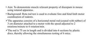 • Aim: To demonstrate muscle relaxant property of diazepam in mouse
using rotarod apparatus.
• Background: Rota rod test is used to evaluate fore and hind limb motor
coordination of rodents.
The apparatus consists of a horizontal metal rod (coated with rubber) of
3 cm diameter attached to a motor with the speed adjusted to 2
rotations/minute to 6 rotation/min.
The rod is 75 cm in length and is divided into 6 sections by plastic
discs, thereby allowing the simultaneous testing of 6 mice.
 