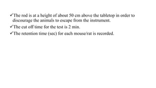 The rod is at a height of about 50 cm above the tabletop in order to
discourage the animals to escape from the instrument.
The cut off time for the test is 2 min.
The retention time (sec) for each mouse/rat is recorded.
 