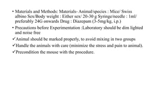 • Materials and Methods: Materials- Animal/species : Mice/ Swiss
albino Sex/Body weight : Either sex/ 20-30 g Syringe/needle : 1ml/
preferably 24G onwards Drug : Diazepam (3-5mg/kg, i.p.)
• Precautions before Experimentation :Laboratory should be dim lighted
and noise free
Animal should be marked properly, to avoid mixing in two groups
Handle the animals with care (minimize the stress and pain to animal).
Precondition the mouse with the procedure.
 