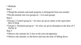 • Methods
Step 1
Weigh the animals and mark properly to distinguish from one another
Divide animals into two groups (n = 6 in each group)
Step 2
Group 1: Control group (n = 6); mice are given saline at the equivalent
dose of drug
Group 2: Treatment group (n = 6); mice are given diazepam at the dose of 3
mg/kg, ip
Step 3
Observe the animals for 2 min on the rota rod apparatus
Observe the animals, to fall down and note the time of falling down
 