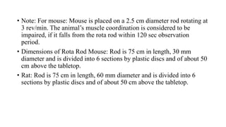 • Note: For mouse: Mouse is placed on a 2.5 cm diameter rod rotating at
3 rev/min. The animal’s muscle coordination is considered to be
impaired, if it falls from the rota rod within 120 sec observation
period.
• Dimensions of Rota Rod Mouse: Rod is 75 cm in length, 30 mm
diameter and is divided into 6 sections by plastic discs and of about 50
cm above the tabletop.
• Rat: Rod is 75 cm in length, 60 mm diameter and is divided into 6
sections by plastic discs and of about 50 cm above the tabletop.
 