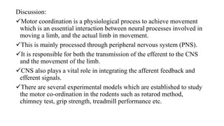Discussion:
Motor coordination is a physiological process to achieve movement
which is an essential interaction between neural processes involved in
moving a limb, and the actual limb in movement.
This is mainly processed through peripheral nervous system (PNS).
It is responsible for both the transmission of the efferent to the CNS
and the movement of the limb.
CNS also plays a vital role in integrating the afferent feedback and
efferent signals.
There are several experimental models which are established to study
the motor co-ordination in the rodents such as rotarod method,
chimney test, grip strength, treadmill performance etc.
 