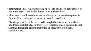 • In the either tests, rodents (mouse or rat) are tested for their ability to
retain the muscle co-ordination such as in rotarod test.
• Mouse/rat should remain on the revolving rod or in chimney test; it
should climb backward to show the muscle coordination.
• The drugs which can be screened through these tests are anesthetics
like Phenobarbital, etc. centrally active skeletal muscle relaxants such
as benzodiazepam, chlordiazepoxide or diazepam, zolpidem,
zopiclone, etc.
 