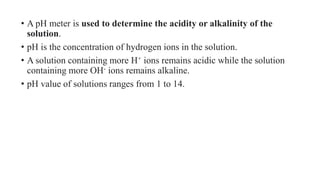 • A pH meter is used to determine the acidity or alkalinity of the
solution.
• pH is the concentration of hydrogen ions in the solution.
• A solution containing more H+ ions remains acidic while the solution
containing more OH- ions remains alkaline.
• pH value of solutions ranges from 1 to 14.
 