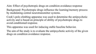 Aim: Effect of psychotropic drugs on condition avoidance response
Background: Psychotropic drugs influence the learning/memory process
by modulating central neurotransmitter systems.
Cook’s pole climbing apparatus was used to determine the antipsychotic
activity and is based on principle of ability of psychotropic drugs to
avoid conditioned response.
This apparatus was used for inducing stable baseline behavior.
The aim of the study is to evaluate the antipsychotic activity of the given
drugs on condition avoidance response.
 