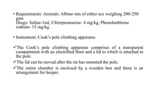 • Requirements: Animals: Albino rats of either sex weighing 200-250
gms
Drugs: Saline-1ml, Chlorpromazine- 4 mg/kg, Phenobarbitone
sodium- 15 mg/kg.
• Instrument: Cook’s pole climbing apparatus
The Cook’s pole climbing apparatus comprises of a transparent
compartment with an electrified floor and a lid to which is attached to
the pole.
The lid can be moved after the rat has mounted the pole.
The entire chamber is enclosed by a wooden box and there is an
arrangement for beeper.
 