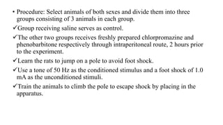 • Procedure: Select animals of both sexes and divide them into three
groups consisting of 3 animals in each group.
Group receiving saline serves as control.
The other two groups receives freshly prepared chlorpromazine and
phenobarbitone respectively through intraperitoneal route, 2 hours prior
to the experiment.
Learn the rats to jump on a pole to avoid foot shock.
Use a tone of 50 Hz as the conditioned stimulus and a foot shock of 1.0
mA as the unconditioned stimuli.
Train the animals to climb the pole to escape shock by placing in the
apparatus.
 