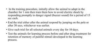 • In the training procedure, initially allow the animal to adapt in the
chamber for 1 min then train them how to avoid electric shock by
responding promptly to danger signal (buzzer sound) for a period of 15
sec each.
• End the trial either after the animal respond by jumping on the pole or
after 30 secs, whichever was earlier.
• Give such trial for all selected animals every day for 10 days.
• Test the animals for learning process before and after drug treatment for
retention of memory of painful stimuli developed in the learning
process.
 