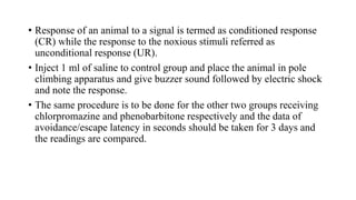 • Response of an animal to a signal is termed as conditioned response
(CR) while the response to the noxious stimuli referred as
unconditional response (UR).
• Inject 1 ml of saline to control group and place the animal in pole
climbing apparatus and give buzzer sound followed by electric shock
and note the response.
• The same procedure is to be done for the other two groups receiving
chlorpromazine and phenobarbitone respectively and the data of
avoidance/escape latency in seconds should be taken for 3 days and
the readings are compared.
 