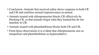 • Conclusion- Animals that received saline shows response to both CR
and UR and confirms normal responsiveness in animal.
• Animals treated with chlorpromazine blocks CR effectively by
blocking CR, so that animals forget what they learned but do not
interfere in UR.
• Animals treated with phenobarbitone blocks both CR and UR.
• From these observations it is evident that chlorpromazine acts as
tranquilizer and phenobarbitone as hypnosedative.
 