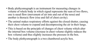 • Body plethysmograph is an instrument for measuring changes in
volume of whole body in which signal represents the sum of two flows,
one is nasal flow (movement of air into and out of the nose) and
another is thoracic flow (rise and fall of chest cavity).
• The animal makes respiratory efforts against the closed shutter, causing
their chest volume to expand and decompressing the air in their lungs.
• This is based on the principle of changes of chest volume which alter
the internal box volume (increase in chest volume slightly reduces the
box volume) and thus slightly increases the pressure in the box.
• The body plethysmograph is a two chambered acrylic box.
 