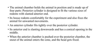 • The animal chamber holds the animal in position and is made up of
four parts: Posterior cylinder is designed to fit the various sizes of
rodents with slanted anterior end.
• Its house rodents comfortably for the experiment and also fixes the
animal for unwanted movements.
• An anterior cylinder fits tightly over the posterior cylinder.
• Its anterior end is slanting downwards and has a conical opening in the
middle.
• When the anterior chamber is pushed over the posterior chamber, the
snout of the animal enters the cone, and the head gets fixed.
 