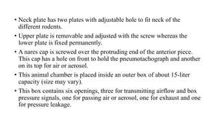 • Neck plate has two plates with adjustable hole to fit neck of the
different rodents.
• Upper plate is removable and adjusted with the screw whereas the
lower plate is fixed permanently.
• A nares cap is screwed over the protruding end of the anterior piece.
This cap has a hole on front to hold the pneumotachograph and another
on its top for air or aerosol.
• This animal chamber is placed inside an outer box of about 15-liter
capacity (size may vary).
• This box contains six openings, three for transmitting airflow and box
pressure signals, one for passing air or aerosol, one for exhaust and one
for pressure leakage.
 