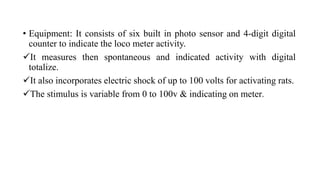 • Equipment: It consists of six built in photo sensor and 4-digit digital
counter to indicate the loco meter activity.
It measures then spontaneous and indicated activity with digital
totalize.
It also incorporates electric shock of up to 100 volts for activating rats.
The stimulus is variable from 0 to 100v & indicating on meter.
 