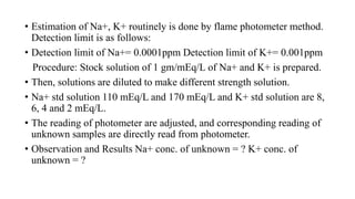 • Estimation of Na+, K+ routinely is done by flame photometer method.
Detection limit is as follows:
• Detection limit of Na+= 0.0001ppm Detection limit of K+= 0.001ppm
Procedure: Stock solution of 1 gm/mEq/L of Na+ and K+ is prepared.
• Then, solutions are diluted to make different strength solution.
• Na+ std solution 110 mEq/L and 170 mEq/L and K+ std solution are 8,
6, 4 and 2 mEq/L.
• The reading of photometer are adjusted, and corresponding reading of
unknown samples are directly read from photometer.
• Observation and Results Na+ conc. of unknown = ? K+ conc. of
unknown = ?
 