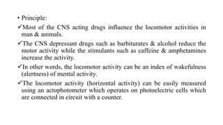 • Principle:
Most of the CNS acting drugs influence the locomotor activities in
man & animals.
The CNS depressant drugs such as barbiturates & alcohol reduce the
motor activity while the stimulants such as caffeine & amphetamines
increase the activity.
In other words, the locomotor activity can be an index of wakefulness
(alertness) of mental activity.
The locomotor activity (horizontal activity) can be easily measured
using an actophotometer which operates on photoelectric cells which
are connected in circuit with a counter.
 