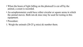 • When the beam of light falling on the photocell is cut off by the
animal, a count is recorded.
• An actophotometer could have either circular or square arena in which
the animal moves. Both rats & mice may be used for testing in this
equipment.
• Procedure:
1. Weigh the animals (20-25 g mice) & number them.
 