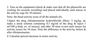 2. Turn on the equipment (check & make sure that all the photocells are
working for accurate recording) and placed individually each mouse in
the activity cage for 10 minutes.
Note- the basal activity score of all the animals (6).
3.Inject the drug chlorpromazine hydrochloride (Dose: 3 mg/kg, ip;
make a stock solution containing 0.3 mg/ml of the drug & inject 1
ml/100 g body wt. of mouse), and after 30 mins re-test each mouse for
activity scores for 10 mins. Note the difference in the activity, before &
after chlorpromazine.
4. Calculate percent decrease in motor activity.
 