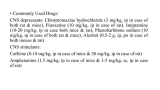 • Commonly Used Drugs:
CNS depressants: Chlorpromazine hydrochloride (3 mg/kg, ip in case of
both rat & mice), Fluoxetine (10 mg/kg, ip in case of rat), Imipramine
(10-20 mg/kg, ip in case both mice & rat), Phenobarbitone sodium (10
mg/kg, ip in case of both rat & mice), Alcohol (0.5-2 g, ip, po in case of
both mouse & rat)
CNS stimulants:
Caffeine (8-10 mg/kg, ip in case of mice & 30 mg/kg, ip in case of rat)
Amphetamine (1.5 mg/kg, ip in case of mice & 3-5 mg/kg, sc, ip in case
of rat)
 