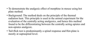 • To demonstrate the analgesic effect of morphine in mouse using hot
plate method.
• Background: The method deals on the principle of the thermal
radiation heat. This principle is used in the animal experiment for the
evaluation of the centrally acting analgesics, and hence this method
found to be the differentiating between the centrally acting opiates and
non-opiates analgesic.
• Tail-flick test is predominantly a spinal response and Hot-plate is
mostly at supraspinal level.
 