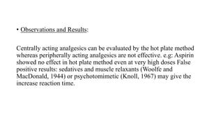 • Observations and Results:
Centrally acting analgesics can be evaluated by the hot plate method
whereas peripherally acting analgesics are not effective. e.g: Aspirin
showed no effect in hot plate method even at very high doses False
positive results: sedatives and muscle relaxants (Woolfe and
MacDonald, 1944) or psychotomimetic (Knoll, 1967) may give the
increase reaction time.
 