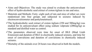 • Aims and Objectives: The study was aimed to evaluate the anticonvulsant
effect of hydro-alcoholic seed extract of croton tiglium in rats and mice.
• Materials and Methods: Forty -eight each of rats and mice of either sex were
randomised into four groups and subjected to seizures induced by
electroconvulsiometer and pentylenetetrazol.
The hydroalcoholic seed extract of croton tiglium (250 and 500mg/kg) was
studied for its anticonvulsant effect using sodium valproate (200mg/kg) as
standard and distilled water as control.
The parameters observed were time for onset of HLE (Hind Limb
Extension) and duration of HLE in electrically induced seizures, and time for
onset of convulsions and duration of convulsions in chemically induced
seizures.
Mortality of the animals over 24 hours was observed in both the models.
 