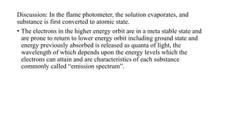 Discussion: In the flame photometer, the solution evaporates, and
substance is first converted to atomic state.
• The electrons in the higher energy orbit are in a meta stable state and
are prone to return to lower energy orbit including ground state and
energy previously absorbed is released as quanta of light, the
wavelength of which depends upon the energy levels which the
electrons can attain and are characteristics of each substance
commonly called “emission spectrum”.
 