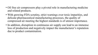 • Oil free air compressors play a pivotal role in manufacturing medicine
and related products.
• With growing FDA scrutiny, strict warnings over toxic impurities, and
delicate pharmaceutical manufacturing processes, the quality of
compressed air meeting the highest standards is of utmost importance.
• In addition, disruption in continuous air supply can lead to an immense
loss of production and negatively impact the manufacturer’s reputation
due to product contamination.
 