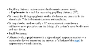 • Pupillary distance measurement- In the most common sense,
a Pupilometer is a tool for measuring pupillary distance (PD).
It is used for fitting eyeglasses so that the lenses are centered in the
visual axis. This is the most common nomenclature.
It may also be used to verify a PD measurement taken from a
millimeter ruler placed across the bridge of a patient's nose for distance
and near focus.
• Pupil Response:
Alternatively, a pupilometer is a type of pupil response monitor -- a
monocular device measuring the amount of dilation of the pupil in
response to a visual stimulus.
 