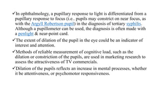 In ophthalmology, a pupillary response to light is differentiated from a
pupillary response to focus (i.e.. pupils may constrict on near focus, as
with the Argyll Robertson pupil) in the diagnosis of tertiary syphilis.
Although a pupillometer can be used, the diagnosis is often made with
a penlight & near-point card.
The extent of dilation of the pupil in the eye could be an indicator of
interest and attention.
Methods of reliable measurement of cognitive load, such as the
dilation or constriction of the pupils, are used in marketing research to
assess the attractiveness of TV commercials.
Dilation of the pupils reflects an increase in mental processes, whether
it be attentiveness, or psychomotor responsiveness.
 