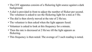 • The CFF apparatus consists of a flickering light source against a dark
background.
• A dial is provided in front to adjust the number of flicker per second.
The volunteer is asked to see the flickering light for a min at 5 Hz.
• The dial is then slowly moved at the rate of 2 Hz/sec.
• The volunteer is then asked when the light appears fused.
• Volunteer is asked to look at this frequency for a minute.
• Then the rate is decreased at 2 Hz/sec till the light appears as
flickering.
• This frequency is then noted. The average of 3 such reading is noted.
 